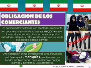 OBLIGACION DE LOS
COMERCIANTES
Los comerciantes de Irán se ven afectados duramente
 en cuanto a su economía ya que sus negocios son
   clausurados y cerrados al hacer cateados por las
autoridades del país, si estos venden ropa que no sea la
             que dicta el código islámico.




 Otra obligación de los comerciantes de la actualidad
   en irán es que los maniquíes que tienen en sus
   tiendas también deben de cumplir con el código
         islámico y portaran su velo con lentes.
                                              MONICA JEANETH VADILLO RAMIREZ
 