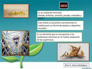 oro
 Es un metal de transición
 blando, brillante, amarillo, pesado, maleable y
 dúctil.
 Este metal se encuentra normalmente en
 estado puro, en forma de pepitas y depósitos
 aluviales

Es un elemento que se crea gracias a las
condiciones extremas en el núcleo colapsante
de las supernovas




                             Alan H. Acero Rodríguez
 