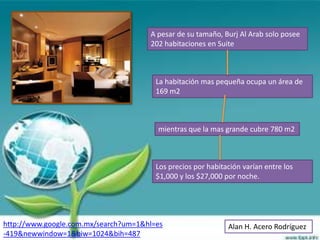 A pesar de su tamaño, Burj Al Arab solo posee
                                      202 habitaciones en Suite



                                        La habitación mas pequeña ocupa un área de
                                        169 m2



                                        mientras que la mas grande cubre 780 m2



                                        Los precios por habitación varían entre los
                                        $1,000 y los $27,000 por noche.




http://www.google.com.mx/search?um=1&hl=es                    Alan H. Acero Rodríguez
-419&newwindow=1&biw=1024&bih=487
 