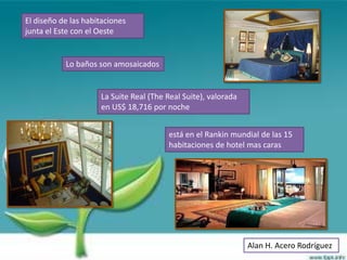 El diseño de las habitaciones
junta el Este con el Oeste


           Lo baños son amosaicados


                     La Suite Real (The Real Suite), valorada
                     en US$ 18,716 por noche


                                        está en el Rankin mundial de las 15
                                        habitaciones de hotel mas caras




                                                                Alan H. Acero Rodríguez
 