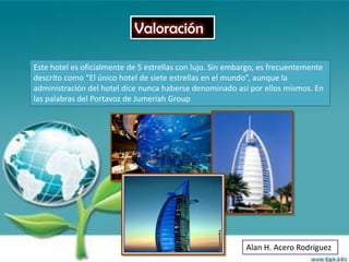 Valoración

Este hotel es oficialmente de 5 estrellas con lujo. Sin embargo, es frecuentemente
descrito como “El único hotel de siete estrellas en el mundo”, aunque la
administración del hotel dice nunca haberse denominado así por ellos mismos. En
las palabras del Portavoz de Jumeriah Group




                                                            Alan H. Acero Rodríguez
 
