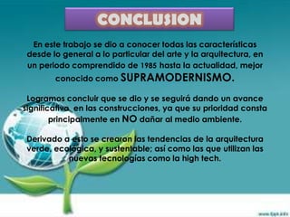 CONCLUSION
  En este trabajo se dio a conocer todas las características
 desde lo general a lo particular del arte y la arquitectura, en
 un periodo comprendido de 1985 hasta la actualidad, mejor
        conocido como SUPRAMODERNISMO.

 Logramos concluir que se dio y se seguirá dando un avance
significativo en las construcciones, ya que su prioridad consta
        principalmente en NO dañar al medio ambiente.

Derivado a esto se crearon las tendencias de la arquitectura
verde, ecológica, y sustentable; así como las que utilizan las
          nuevas tecnologías como la high tech.
 