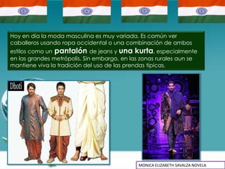 Hoy en día la moda masculina es muy variada. Es común ver
caballeros usando ropa occidental o una combinación de ambos
estilos como un pantalón de jeans y una kurta, especialmente
en las grandes metrópolis. Sin embargo, en las zonas rurales aun se
mantiene viva la tradición del uso de las prendas típicas.




                                             MONICA ELIZABETH SAVALZA NOVELA
 