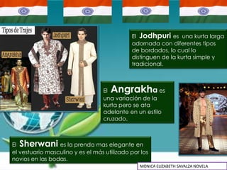 El Jodhpuri es una kurta larga
                                             adornada con diferentes tipos
                                             de bordados, lo cual lo
                                             distinguen de la kurta simple y
                                             tradicional.



                                  El Angrakh        a es
                                  una variación de la
                                  kurta pero se ata
                                  adelante en un estilo
                                  cruzado.



El Sherwani es la prenda mas elegante en
el vestuario masculino y es el más utilizado por los
novios en las bodas.
                                                MONICA ELIZABETH SAVALZA NOVELA
 