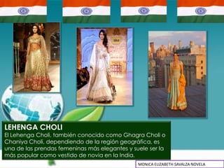 LEHENGA CHOLI
El Lehenga Choli, también conocido como Ghagra Choli o
Chaniya Choli, dependiendo de la región geográfica, es
una de las prendas femeninas más elegantes y suele ser la
más popular como vestido de novia en la India.
                                               MONICA ELIZABETH SAVALZA NOVELA
 