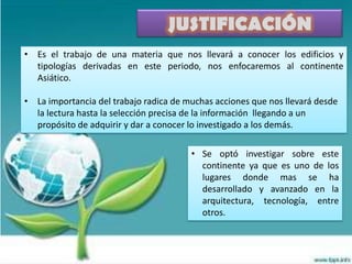 JUSTIFICACIÓN
• Es el trabajo de una materia que nos llevará a conocer los edificios y
  tipologías derivadas en este periodo, nos enfocaremos al continente
  Asiático.

• La importancia del trabajo radica de muchas acciones que nos llevará desde
  la lectura hasta la selección precisa de la información llegando a un
  propósito de adquirir y dar a conocer lo investigado a los demás.

                                        • Se optó investigar sobre este
                                          continente ya que es uno de los
                                          lugares donde mas se ha
                                          desarrollado y avanzado en la
                                          arquitectura, tecnología, entre
                                          otros.
 