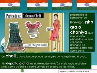 Esta prenda la
                                                           componen un
                                                           lehenga, gha
                                                           gra o
                                                           chaniya que
                                                           es una falda
                                                           plisada la cual a su
                                                           vez puede
                                                           diseñarse de
                                                           distintos cortes tales
                                                           como corte

Un   choli o blusa, la cual puede ser larga o corta, según sea el gusto.
 Un dupatta o chal de aproximadamente 2.5 m de largo la cual se
utiliza como bufanda o como un velo en el caso de las novias.
                                                 MONICA ELIZABETH SAVALZA NOVELA
 