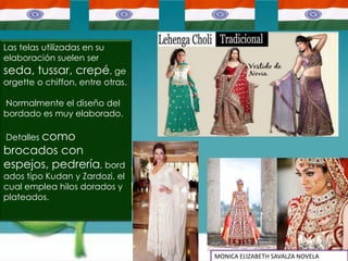 Las telas utilizadas en su
elaboración suelen ser
seda, tussar, crepé, ge
orgette o chiffon, entre otras.

Normalmente el diseño del
bordado es muy elaborado.

Detalles como
brocados con
espejos, pedrería, bord
ados tipo Kudan y Zardozi, el
cual emplea hilos dorados y
plateados.




                                  MONICA ELIZABETH SAVALZA NOVELA
 