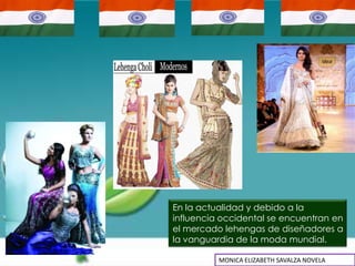 En la actualidad y debido a la
influencia occidental se encuentran en
el mercado lehengas de diseñadores a
la vanguardia de la moda mundial.

          MONICA ELIZABETH SAVALZA NOVELA
 
