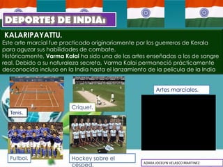 DEPORTES DE INDIA:
KALARIPAYATTU.
Este arte marcial fue practicado originariamente por los guerreros de Kerala
para aguzar sus habilidades de combate.
Históricamente, Varma Kalai ha sido una de las artes enseñadas a los de sangre
real. Debido a su naturaleza secreta, Varma Kalai permaneció prácticamente
desconocida incluso en la India hasta el lanzamiento de la película de la India


                                                         Artes marciales.


                         Criquet.
  Tenis.




  Futbol.                Hockey sobre el
                         césped.                   ADARA JOCELYN VELASCO MARTINEZ
 