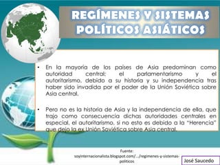 •   En la mayoría de los países de Asia predominan como
    autoridad      central;   el    parlamentarismo      y    el
    autoritarismo, debido a su historia y su independencia tras
    haber sido invadida por el poder de la Unión Soviética sobre
    Asia central.

•   Pero no es la historia de Asia y la independencia de ella, que
    trajo como consecuencia dichas autoridades centrales en
    especial, el autoritarismo, si no esto es debido a la “Herencia”
    que dejo la ex Unión Soviética sobre Asia central.


                                        Fuente:
              soyinternacionalista.blogspot.com/.../regimenes-y-sistemas-
                                        politicos                           José Saucedo
 