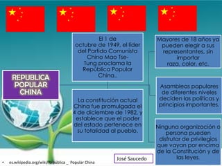 El 1 de               Mayores de 18 años ya
                                        octubre de 1949, el líder       pueden elegir a sus
                                         del Partido Comunista          representantes, sin
                                            Chino Mao Tse-                   importar
                                           Tung proclama la               raza, color, etc.
                                          República Popular
     REPUBLICA                                   China..
      POPULAR                                                           Asambleas populares
       CHINA                                                             de diferentes niveles
                                        La constitución actual          deciden las políticas y
                                      China fue promulgada el           principios importantes.
                                      4 de diciembre de 1982, y
                                       establece que el poder
                                      del estado pertenece en          Ninguna organización o
                                        su totalidad al pueblo.            persona pueden
                                                                        disfrutar de privilegios
                                                                       que vayan por encima
                                                                       de la Constitución y de
                                                        José Saucedo           las leyes.
•   es.wikipedia.org/wiki/República _ Popular China
 