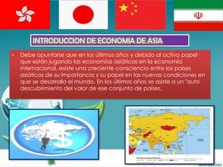 INTRODUCCION DE ECONOMIA DE ASIA
•   Debe apuntarse que en los últimos años y debido al activo papel
    que están jugando las economías asiáticas en la economía
    internacional, existe una creciente consciencia entre los países
    asiáticos de su importancia y su papel en las nuevas condiciones en
    que se desarrolla el mundo. En los últimos años se asiste a un "auto
    descubrimiento del valor de ese conjunto de países.
 