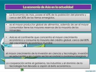 La economía de Asia en la actualidad

•   La Economía de Asia, posee el 60% de la población del planeta y
    cerca del 30% de las tierras emergidas,

•   es el mayor productor global de alimentos, además de ser el mayor
    consumidor tiene las mayores reservas de la mayoría de los
    minerales.

•   Asia es el continente que concentra el mayor crecimiento
    económico y consume la mayoría del crédito global, cerca del 80%
    del crecimiento económico mundial,



el mayor crecimiento de la inversión en ciencia y tecnología, inversión
   en educación y en cuanto sector económico podamos imaginar

La cooperación entre el gobierno, las industrias y el dominio de la
   tecnología han llevado a Japón al éxito económico.
 