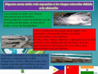 Algunas zonas están más expuestas a los riesgos naturales debido
                           a la ubicación
  Los ciclones ocurren con mayor
  frecuencia en el Pacífico
  Noroccidental, sobre el extremo sur de
  la bahía de Bengala, al este de la
  India y al sur de Bangladesh

                             China e India son los países de la región más
                             propensos a las inundaciones Las zonas
                             accidentadas y montañosas
                             (China, India, Nepal, Filipinas y Tailandia) son las más
                             proclives a los deslizamientos de tierra, que se
                             agravan por la deforestación y el cultivo que
                             desestabilizan las pendientes.

Los países ubicados a lo largo de zonas
sísmicas o adyacentes a ellas
(Afganistán, China, Filipinas, India, Irán,
Nepal y las islas del Pacífico) son más
vulnerables a sufrir sucesos sísmicos
 