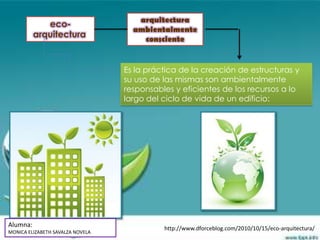 arquitectura
             eco-
                                    ambientalmente
          arquitectura                consciente


                                  Es la práctica de la creación de estructuras y
                                  su uso de las mismas son ambientalmente
                                  responsables y eficientes de los recursos a lo
                                  largo del ciclo de vida de un edificio:




Alumna:                                     http://www.dforceblog.com/2010/10/15/eco-arquitectura/
MONICA ELIZABETH SAVALZA NOVELA
 