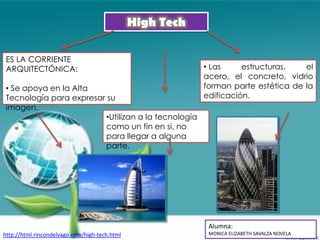 High Tech

ES LA CORRIENTE
ARQUITECTÓNICA:                                            • Las     estructuras,   el
                                                           acero, el concreto, vidrio
• Se apoya en la Alta                                      forman parte estética de la
Tecnología para expresar su                                edificación.
imagen.
                         •Utilizan a la tecnología
                         como un fin en si, no
                         para llegar a alguna
                         parte.




                                                            Alumna:
http://html.rincondelvago.com/high-tech.html                MONICA ELIZABETH SAVALZA NOVELA
 