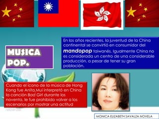 En los años recientes, la juventud de la China
                            continental se convirtió en consumidor del

MUSICA                      mandopop taiwanés. Igualmente China no
                            es considerada un centro de una considerable

POP.                        producción, a pesar de tener su gran
                            población.



Cuando el ícono de la música de Hong
Kong fue Anita Mui interpretó en China
la canción Bad Girl durante los
noventa, le fue prohibido volver a los
escenarios por mostrar una actitud
rebelde.
                                             MONICA ELIZABETH SAVALZA NOVELA
 