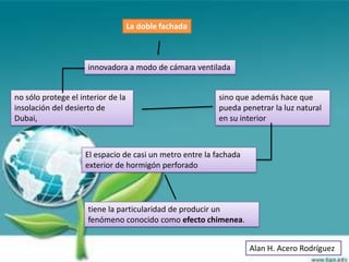 La doble fachada



                     innovadora a modo de cámara ventilada


no sólo protege el interior de la                         sino que además hace que
insolación del desierto de                                pueda penetrar la luz natural
Dubai,                                                    en su interior



                     El espacio de casi un metro entre la fachada
                     exterior de hormigón perforado




                     tiene la particularidad de producir un
                     fenómeno conocido como efecto chimenea.


                                                                    Alan H. Acero Rodríguez
 