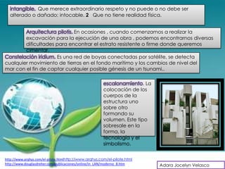 intangible. Que merece extraordinario respeto y no puede o no debe ser
  alterado o dañado; intocable. 2 Que no tiene realidad física.


        Arquitectura pilotis. En ocasiones , cuando comenzamos a realizar la
        excavación para la ejecución de una obra , podemos encontrarnos diversas
        dificultades para encontrar el estrato resistente o firme donde queremos
        cimentar.
Constelación iridium. Es una red de boyas conectadas por satélite, se detecta
cualquier movimiento de tierras en el fondo marítimo y los cambios de nivel del
mar con el fin de captar cualquier posible génesis de un tsunami..

                                                       escalonamiento. La
                                                       colocación de los
                                                       cuerpos de la
                                                       estructura uno
                                                       sobre otro
                                                       formando su
                                                       volumen. Este tipo
                                                       sobresale en la
                                                       forma, la
                                                       tecnología y el
                                                       simbolismo.


http://www.arqhys.com/el-pilote.htmlhttp://www.arqhys.com/el-pilote.html
http://www.douglasdreher.com/publicaciones/online/in_LAN/moderno_8.htm      Adara Jocelyn Velasco
 