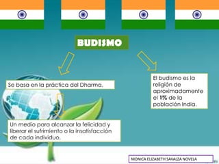 BUDISMO


                                                       El budismo es la
Se basa en la práctica del Dharma.                     religión de
                                                       aproximadamente
                                                       el 1% de la
                                                       población India.


Un medio para alcanzar la felicidad y
liberar el sufrimiento o la insatisfacción
de cada individuo.


                                             MONICA ELIZABETH SAVALZA NOVELA
 
