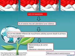 MES DE RAMADÁN




                           Es el noveno mes del calendario lunar islámico




           Es un mes donde millones de musulmanes adultos ayunan desde la primera
           luz hasta el atardecer.



                                           •Absteniéndose de comer
                                           • Beber
                                           • Mantener relaciones sexuales.
http://www.webislam.com/articulos/27354-                           MONICA ELIZABETH SAVALZA NOVELA
el_significado_del_mes_de_ramadan.html
 