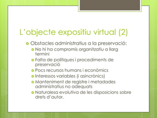 L’objecte expositiu virtual (2)
    Obstacles administratius a la preservació:
      No  hi ha compromís organitzatiu a ...