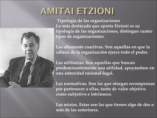 Tipología de las organizaciones
Lo más destacado que aporta Etzioni es su
tipología de las organizaciones, distingue cuatro
tipos de organizaciones:

Las altamente coactivas. Son aquellas en que la
cabeza de la organización ejerce todo el poder.

Las utilitarias. Son aquellas que buscan
predominantemente una utilidad, apoyándose en
una autoridad racional-legal.

Las normativas. Son las que otorgan recompensas
por pertenecer a ellas, tanto de valor objetivo
como subjetivo e intrínseco.

Las mixtas. Estas son las que tienen algo de dos o
más de las anteriores.
 