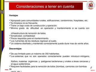 Comportamiento ético superior
Consideraciones a tener en cuenta
Ventajas
 
Apropiado para comunidades rurales, edificaciones, condominios, hospitales, etc.
Su limpieza no es frecuente.
Tiene un bajo costo de construcción y operación.
Mínimo grado de dificultad en operación y mantenimiento si se cuenta con
infraestructura de remoción de lodos.
Simplicidad, confiabilidad
Pocos requisitos para el mantenimiento.
Los nutrientes de los residuos regresan al suelo.
Un sistema diseñado y mantenido correctamente puede durar mas de veinte años.
Desventajas
De uso limitado para un máximo de 350 habitantes.
Los sistemas que no son operados correctamente pueden introducir nitrógeno,
fósforo, materias orgánicas y patógenas bacterianas y virales a áreas cercanas y
al agua subterránea.
Requiere facilidades para la remoción de lodos (bombas, camiones con bombas
de
 