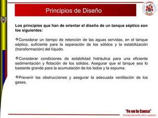 Comportamiento ético superior
Principios de Diseño
Los principios que han de orientar el diseño de un tanque séptico son 
los siguientes:
Considerar un tiempo de retención de las aguas servidas, en el tanque
séptico, suficiente para la separación de los sólidos y la estabilización
(transformación) del líquido.
Considerar condiciones de estabilidad hidráulica para una eficiente
sedimentación y flotación de los sólidos. Asegurar que el tanque sea lo
bastante grande para la acumulación de los lodos y la espuma.
Prevenir las obstrucciones y asegurar la adecuada ventilación de los
gases.
 