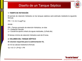 Comportamiento ético superior
Diseño de un Tanque Séptico
1. TIEMPO DE RETENCIÓN
El período de retención hidráulico en los tanques sépticos será estimado mediante la siguiente
fórmula:
PR = 1,5 -0,3 ×Log(P×q)
donde :
PR = Tiempo promedio de retención hidráulica, en días
P = Población Servida
q = Caudal de aporte unitario de aguas residuales, (Lt/hab.dia)
El tiempo mínimo de retención hidráulico será de 6 horas.
2. VOLUMEN DEL TANQUE SÉPTICO
El volumen requerido para la sedimentación Vs.
en m3 se calcula mediante la fórmula:
Vs =10−3 × (P×Q) × PR
 
