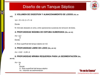Comportamiento ético superior
Diseño de un Tanque Séptico
3. VOLUMEN DE DIGESTIÓN Y ALMACENAMIENTO DE LODOS (Vd, en
m3)
Vd = 70 ×10−3 × P × N
Donde
N: Intérvalo deseado en años, entre operaciones sucesivas de remoción de lodos.
4. PROFUNDIDAD MÁXIMA DE ESPUMA SUMERGIDA (He, en m)
He = 0,7
A
Donde:
A: Área superficial del tanque séptico en m2.
5. PROFUNDIDAD LIBRE DE LODO (Ho, en m)
Ho = 0,82 − 0,26× A
6. PROFUNDIDAD MÍNIMA REQUERIDA PARA LA SEDIMENTACIÓN (Hs,
en m)
Hs = Vs
A
Donde:
A : Área superficial del tanque séptico
Vs : Volumen de sedimentación
 