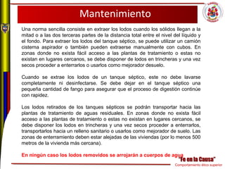 Comportamiento ético superior
Mantenimiento
Una norma sencilla consiste en extraer los lodos cuando los sólidos llegan a la
mitad o a las dos terceras partes de la distancia total entre el nivel del líquido y
el fondo. Para extraer los lodos del tanque séptico, se puede utilizar un camión
cisterna aspirador o también pueden extraerse manualmente con cubos. En
zonas donde no exista fácil acceso a las plantas de tratamiento o estas no
existan en lugares cercanos, se debe disponer de lodos en trincheras y una vez
secos proceder a enterrarlos o usarlos como mejorador desuelo.
Cuando se extrae los lodos de un tanque séptico, este no debe lavarse
completamente ni desinfectarse. Se debe dejar en el tanque séptico una
pequeña cantidad de fango para asegurar que el proceso de digestión continúe
con rapidez.
Los lodos retirados de los tanques sépticos se podrán transportar hacia las
plantas de tratamiento de aguas residuales. En zonas donde no exista fácil
acceso a las plantas de tratamiento o estas no existan en lugares cercanos, se
debe disponer los lodos en trincheras y una vez secos proceder a enterrarlos,
transportarlos hacia un relleno sanitario o usarlos como mejorador de suelo. Las
zonas de enterramiento deben estar alejadas de las viviendas (por lo menos 500
metros de la vivienda más cercana).
En ningún caso los lodos removidos se arrojarán a cuerpos de agua
 