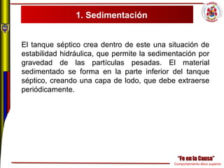 Comportamiento ético superior
1. Sedimentación
El tanque séptico crea dentro de este una situación de
estabilidad hidráulica, que permite la sedimentación por
gravedad de las partículas pesadas. El material
sedimentado se forma en la parte inferior del tanque
séptico, creando una capa de lodo, que debe extraerse
periódicamente.
 