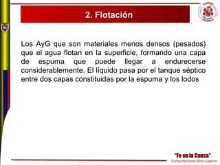 Comportamiento ético superior
2. Flotación
Los AyG que son materiales menos densos (pesados)
que el agua flotan en la superficie, formando una capa
de espuma que puede llegar a endurecerse
considerablemente. El líquido pasa por el tanque séptico
entre dos capas constituidas por la espuma y los lodos
 