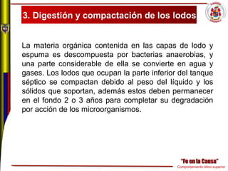 Comportamiento ético superior
3. Digestión y compactación de los lodos
La materia orgánica contenida en las capas de lodo y
espuma es descompuesta por bacterias anaerobias, y
una parte considerable de ella se convierte en agua y
gases. Los lodos que ocupan la parte inferior del tanque
séptico se compactan debido al peso del líquido y los
sólidos que soportan, además estos deben permanecer
en el fondo 2 o 3 años para completar su degradación
por acción de los microorganismos.
 