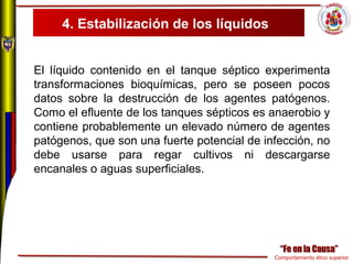 Comportamiento ético superior
4. Estabilización de los líquidos
El líquido contenido en el tanque séptico experimenta
transformaciones bioquímicas, pero se poseen pocos
datos sobre la destrucción de los agentes patógenos.
Como el efluente de los tanques sépticos es anaerobio y
contiene probablemente un elevado número de agentes
patógenos, que son una fuerte potencial de infección, no
debe usarse para regar cultivos ni descargarse
encanales o aguas superficiales.
 