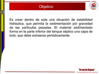 Comportamiento ético superior
Objetivo
Es crear dentro de este una situación de estabilidad
hidráulica, que permita la sedimentación por gravedad
de las partículas pesadas. El material sedimentado
forma en la parte inferior del tanque séptico una capa de
lodo, que debe extraerse periódicamente.
 