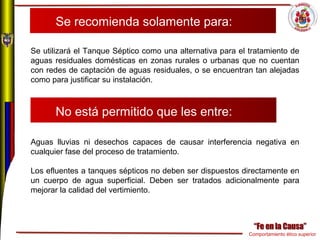 Comportamiento ético superior
Se recomienda solamente para:
Se utilizará el Tanque Séptico como una alternativa para el tratamiento de
aguas residuales domésticas en zonas rurales o urbanas que no cuentan
con redes de captación de aguas residuales, o se encuentran tan alejadas
como para justificar su instalación.
No está permitido que les entre:
Aguas lluvias ni desechos capaces de causar interferencia negativa en
cualquier fase del proceso de tratamiento.
Los efluentes a tanques sépticos no deben ser dispuestos directamente en
un cuerpo de agua superficial. Deben ser tratados adicionalmente para
mejorar la calidad del vertimiento.
 