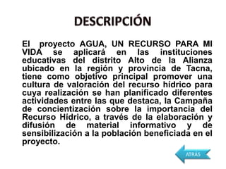 El proyecto AGUA, UN RECURSO PARA MI
VIDA se aplicará en las instituciones
educativas del distrito Alto de la Alianza
ubicado en la región y provincia de Tacna,
tiene como objetivo principal promover una
cultura de valoración del recurso hídrico para
cuya realización se han planificado diferentes
actividades entre las que destaca, la Campaña
de concientización sobre la importancia del
Recurso Hídrico, a través de la elaboración y
difusión de material informativo y de
sensibilización a la población beneficiada en el
proyecto.
                                         ATRÁS
 