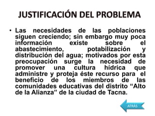 • Las necesidades de las poblaciones
  siguen creciendo; sin embargo muy poca
  información        existe     sobre     el
  abastecimiento,          potabilización  y
  distribución del agua; motivados por esta
  preocupación surge la necesidad de
  promover una cultura hídrica que
  administre y proteja éste recurso para el
  beneficio de los miembros de las
  comunidades educativas del distrito “Alto
  de la Alianza” de la ciudad de Tacna.
                                      ATRÁS
 