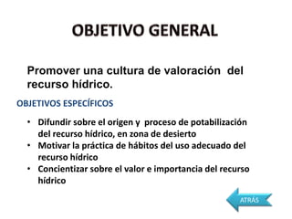Promover una cultura de valoración del
  recurso hídrico.
OBJETIVOS ESPECÍFICOS
  • Difundir sobre el origen y proceso de potabilización
    del recurso hídrico, en zona de desierto
  • Motivar la práctica de hábitos del uso adecuado del
    recurso hídrico
  • Concientizar sobre el valor e importancia del recurso
    hídrico
                                                      ATRÁS
 