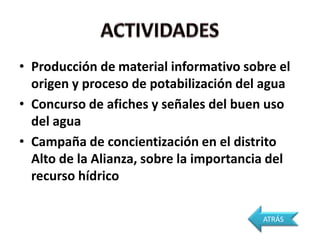 • Producción de material informativo sobre el
  origen y proceso de potabilización del agua
• Concurso de afiches y señales del buen uso
  del agua
• Campaña de concientización en el distrito
  Alto de la Alianza, sobre la importancia del
  recurso hídrico

                                         ATRÁS
 