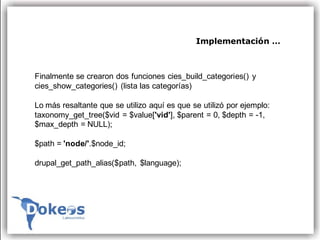 Implementación …



Finalmente se crearon dos funciones cies_build_categories() y
cies_show_categories() (lista las categorías)

Lo más resaltante que se utilizo aquí es que se utilizó por ejemplo:
taxonomy_get_tree($vid = $value['vid'], $parent = 0, $depth = -1,
$max_depth = NULL);

$path = 'node/'.$node_id;

drupal_get_path_alias($path, $language);
 