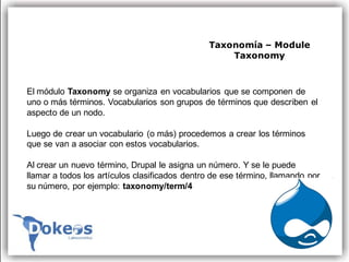 Taxonomía – Module
                                                   Taxonomy



El módulo Taxonomy se organiza en vocabularios que se componen de
uno o más términos. Vocabularios son grupos de términos que describen el
aspecto de un nodo.

Luego de crear un vocabulario (o más) procedemos a crear los términos
que se van a asociar con estos vocabularios.

Al crear un nuevo término, Drupal le asigna un número. Y se le puede
llamar a todos los artículos clasificados dentro de ese término, llamando por
su número, por ejemplo: taxonomy/term/4
 