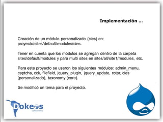Implementación …



Creación de un módulo personalizado (cies) en:
proyecto/sites/default/modules/cies.

Tener en cuenta que los módulos se agregan dentro de la carpeta
sites/default/modules y para multi sites en sites/all/site1/modules, etc.

Para este proyecto se usaron los siguientes módulos: admin_menu,
captcha, cck, filefield, jquery_plugin, jquery_update, rotor, cies
(personalizado), taxonomy (core).

Se modificó un tema para el proyecto.
 