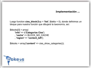 Implementación …



Luego function cies_block($op = 'list', $delta = 0), donde definimos un
bloque para nuestra función que dibujará la taxonomía, así:

$blocks[0] = array(
     'info' => t('Categorias Cies')
     , 'cache' => BLOCK_NO_CACHE
     , 'region' => 'content_left');

$blocks = array('content' => cies_show_categories());
 