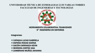 UNIVERSIDAD TÉCNICA DE ESMERALDAS LUIS VARGAS TORRES
FACULTAD DE INGENIERÍAS Y TECNOLOGÍAS
HERRAMIENTA COLABORATIVA: TEAMVIEWER
9° INGENIERIA EN SISTEMAS
Integrantes:
CATAGUA LUCAS GABRIELA
ESPAÑA RODAS KARINA
SACÓN CARRANZA KEVIN
MOREIRA CORTEZ ANA
ZAMBRANO MUÑOZ JOHANNA
 