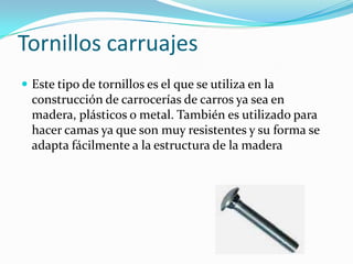 Tornillos carruajesEste tipo de tornillos es el que se utiliza en la construcción de carrocerías de carros ya sea en madera, plásticos o metal. También es utilizado para hacer camas ya que son muy resistentes y su forma se adapta fácilmente a la estructura de la madera