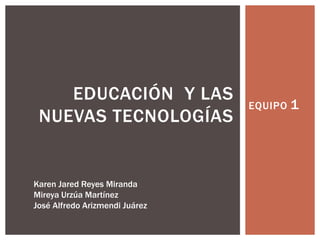 EQUIPO 1
EDUCACIÓN Y LAS
NUEVAS TECNOLOGÍAS
Karen Jared Reyes Miranda
Mireya Urzúa Martínez
José Alfredo Arizmendi Juárez
 